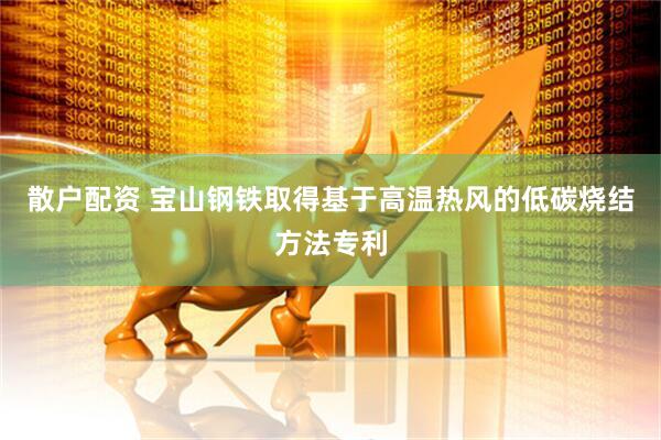 散户配资 宝山钢铁取得基于高温热风的低碳烧结方法专利