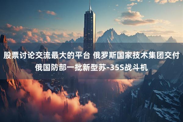 股票讨论交流最大的平台 俄罗斯国家技术集团交付俄国防部一批新型苏-35S战斗机