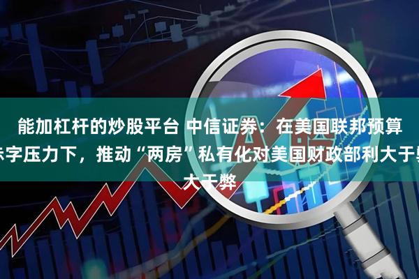 能加杠杆的炒股平台 中信证券：在美国联邦预算赤字压力下，推动“两房”私有化对美国财政部利大于弊