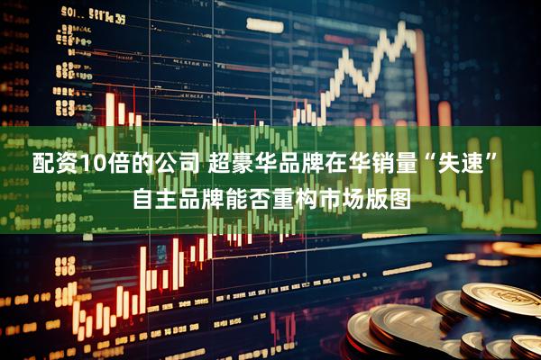 配资10倍的公司 超豪华品牌在华销量“失速” 自主品牌能否重构市场版图