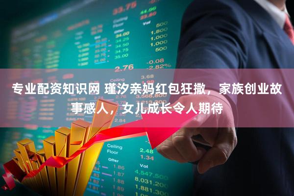 专业配资知识网 瑾汐亲妈红包狂撒，家族创业故事感人，女儿成长令人期待
