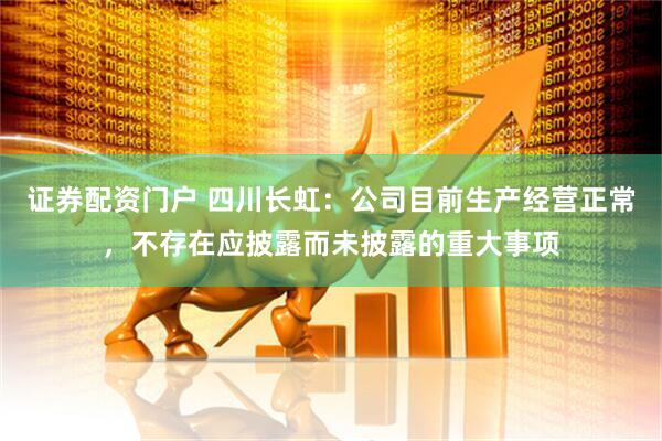 证券配资门户 四川长虹：公司目前生产经营正常，不存在应披露而未披露的重大事项