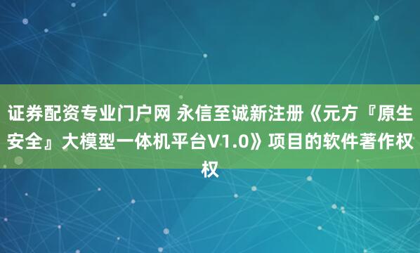 证券配资专业门户网 永信至诚新注册《元方『原生安全』大模型一体机平台V1.0》项目的软件著作权