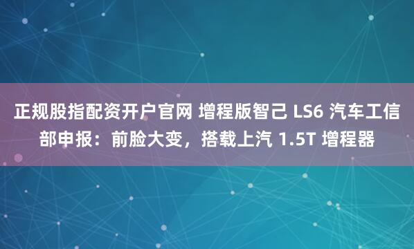 正规股指配资开户官网 增程版智己 LS6 汽车工信部申报：前脸大变，搭载上汽 1.5T 增程器