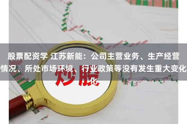 股票配资学 江苏新能：公司主营业务、生产经营情况、所处市场环境、行业政策等没有发生重大变化