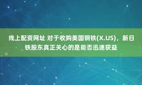 线上配资网址 对于收购美国钢铁(X.US)，新日铁股东真正关心的是能否迅速获益