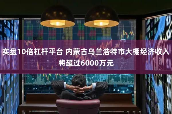实盘10倍杠杆平台 内蒙古乌兰浩特市大棚经济收入将超过6000万元