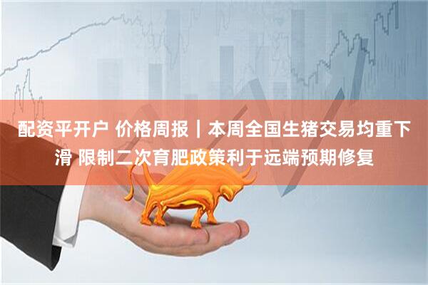 配资平开户 价格周报｜本周全国生猪交易均重下滑 限制二次育肥政策利于远端预期修复
