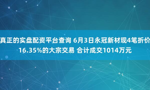 真正的实盘配资平台查询 6月3日永冠新材现4笔折价16.35%的大宗交易 合计成交1014万元