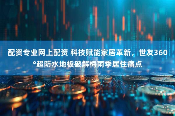 配资专业网上配资 科技赋能家居革新，世友360°超防水地板破解梅雨季居住痛点
