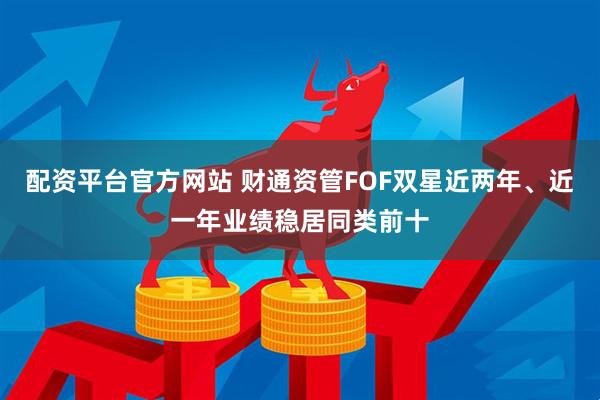 配资平台官方网站 财通资管FOF双星近两年、近一年业绩稳居同类前十