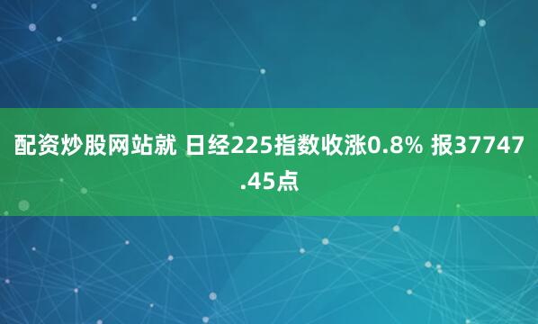 配资炒股网站就 日经225指数收涨0.8% 报37747.45点