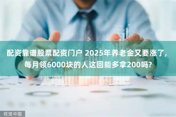 配资靠谱股票配资门户 2025年养老金又要涨了, 每月领6000块的人这回能多拿200吗?