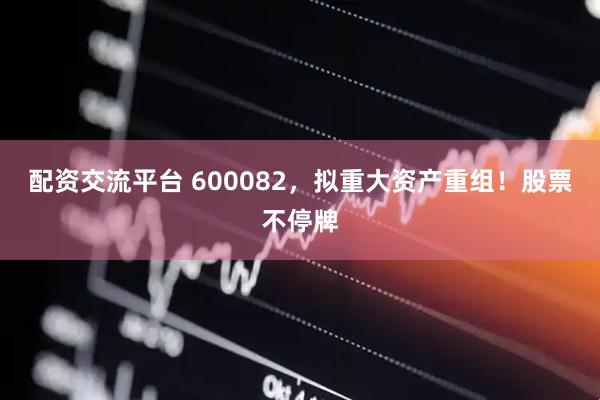 配资交流平台 600082，拟重大资产重组！股票不停牌