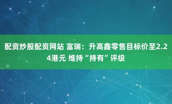 配资炒股配资网站 富瑞：升高鑫零售目标价至2.24港元 维持“持有”评级