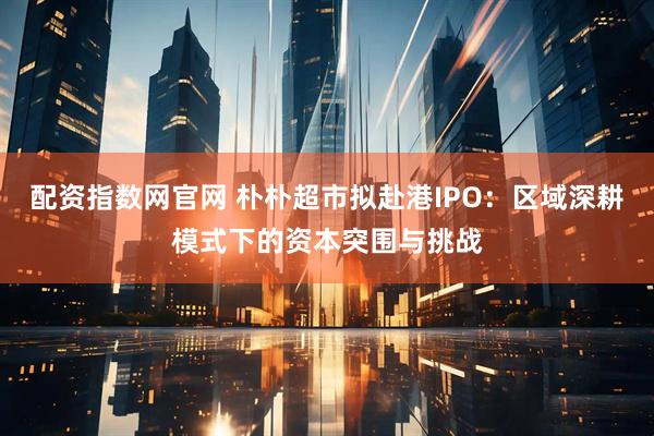 配资指数网官网 朴朴超市拟赴港IPO：区域深耕模式下的资本突围与挑战