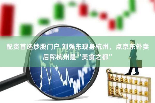 配资首选炒股门户 刘强东现身杭州，点京东外卖后称杭州是“美食之都”
