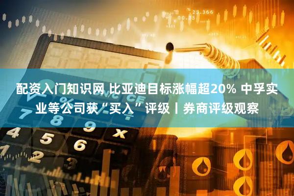 配资入门知识网 比亚迪目标涨幅超20% 中孚实业等公司获“买入”评级丨券商评级观察