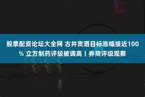 股票配资论坛大全网 古井贡酒目标涨幅接近100% 立方制药评级被调高丨券商评级观察