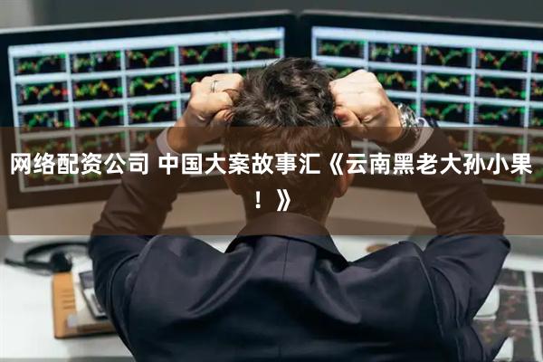 网络配资公司 中国大案故事汇《云南黑老大孙小果！》