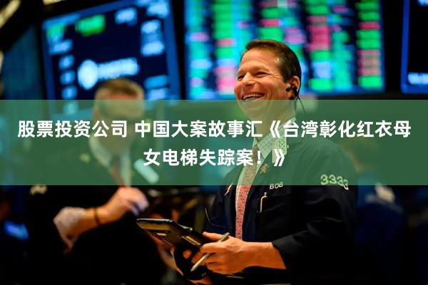 股票投资公司 中国大案故事汇《台湾彰化红衣母女电梯失踪案！》