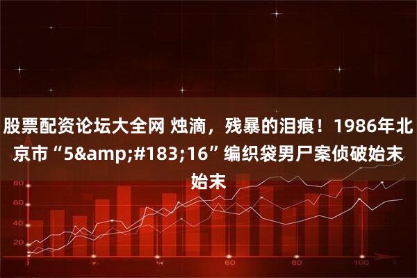 股票配资论坛大全网 烛滴，残暴的泪痕！1986年北京市“5&#183;16”编织袋男尸案侦破始末