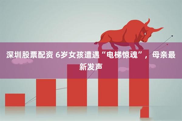 深圳股票配资 6岁女孩遭遇“电梯惊魂”，母亲最新发声