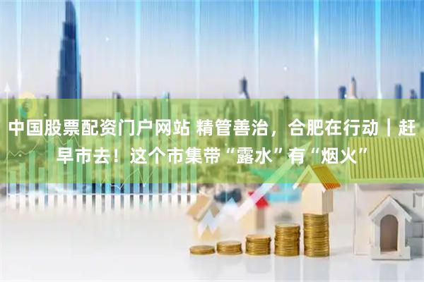 中国股票配资门户网站 精管善治，合肥在行动｜赶早市去！这个市集带“露水”有“烟火”