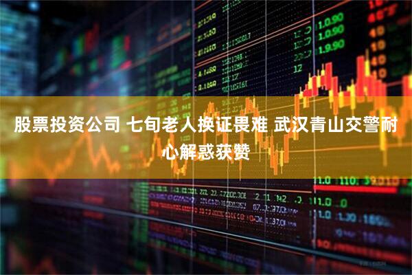 股票投资公司 七旬老人换证畏难 武汉青山交警耐心解惑获赞