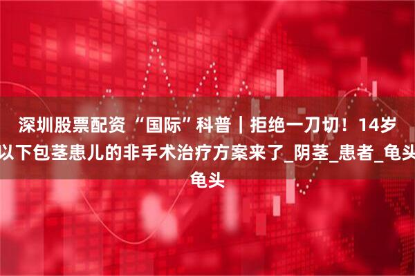 深圳股票配资 “国际”科普｜拒绝一刀切！14岁以下包茎患儿的非手术治疗方案来了_阴茎_患者_龟头