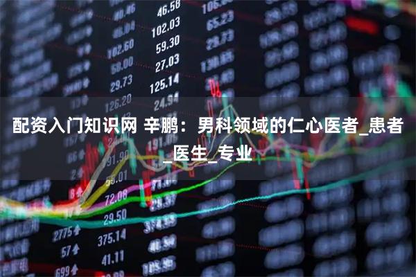 配资入门知识网 辛鹏：男科领域的仁心医者_患者_医生_专业