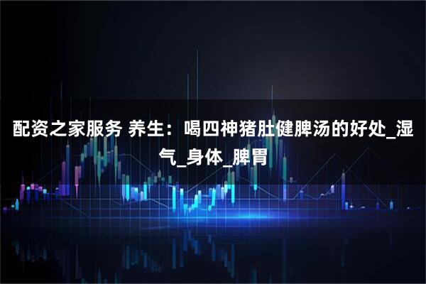 配资之家服务 养生：喝四神猪肚健脾汤的好处_湿气_身体_脾胃