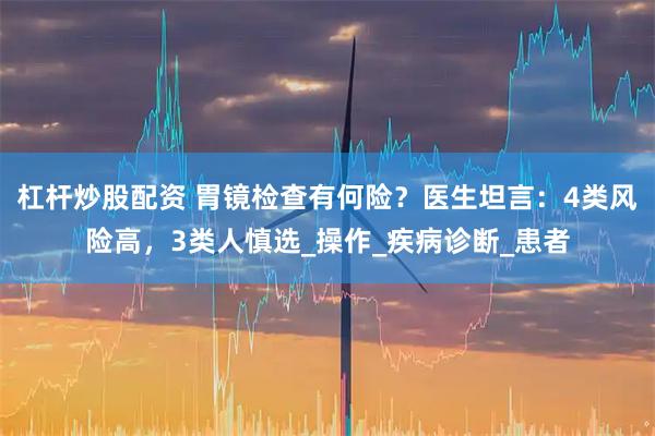 杠杆炒股配资 胃镜检查有何险？医生坦言：4类风险高，3类人慎选_操作_疾病诊断_患者