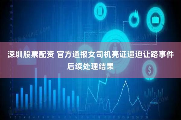 深圳股票配资 官方通报女司机亮证逼迫让路事件后续处理结果
