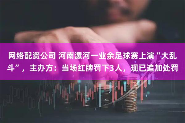 网络配资公司 河南漯河一业余足球赛上演“大乱斗”，主办方：当场红牌罚下3人，现已追加处罚
