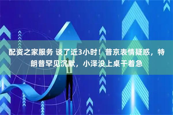 配资之家服务 谈了近3小时！普京表情疑惑，特朗普罕见沉默，小泽没上桌干着急