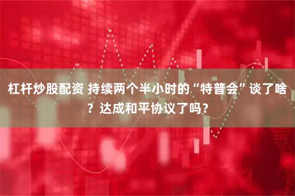 杠杆炒股配资 持续两个半小时的“特普会”谈了啥？达成和平协议了吗？